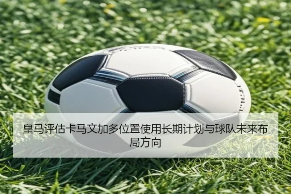 皇马评估卡马文加多位置使用长期计划与球队未来布局方向