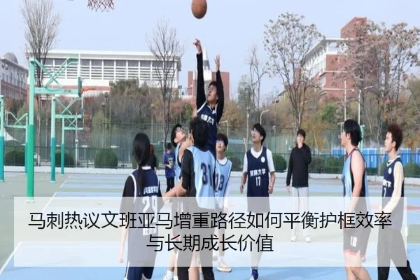 马刺热议文班亚马增重路径如何平衡护框效率与长期成长价值