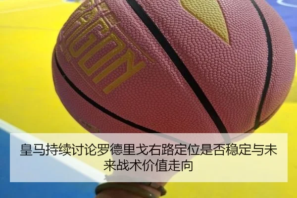 皇马持续讨论罗德里戈右路定位是否稳定与未来战术价值走向（kaiyun）