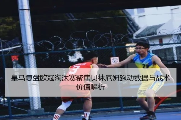皇马复盘欧冠淘汰赛聚焦贝林厄姆跑动数据与战术价值解析 - kaiyun